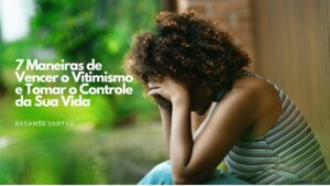 7 Maneiras de Vencer o Vitimismo e Tomar o Controle da Sua Vida